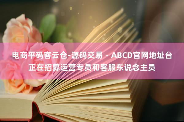 电商平码客云仓-源码交易 - ABCD官网地址台正在招募运营专员和客服东说念主员