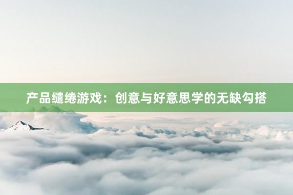 产品缱绻游戏:创意与好意思学的无缺勾搭